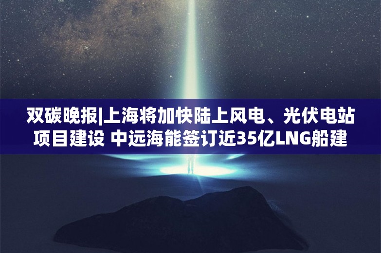 双碳晚报|上海将加快陆上风电、光伏电站项目建设 中远海能签订近35亿LNG船建造合同