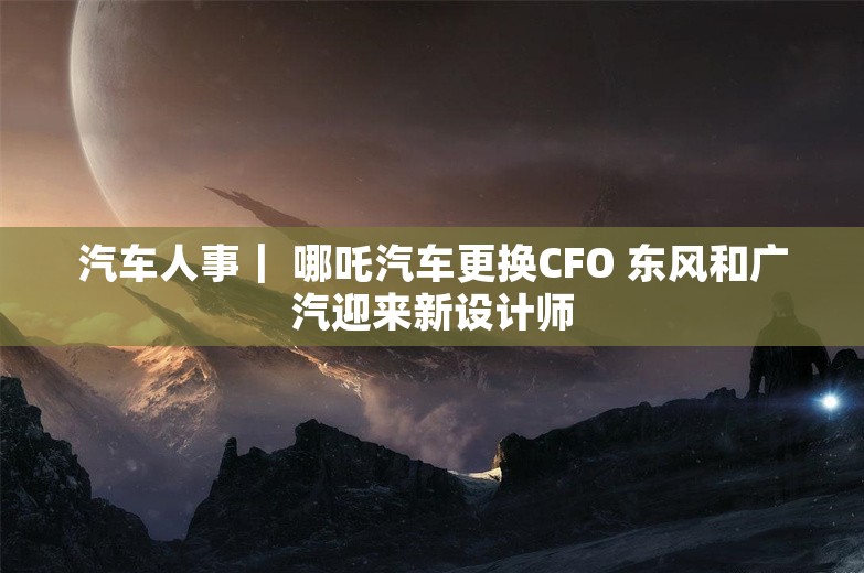 汽车人事｜ 哪吒汽车更换CFO 东风和广汽迎来新设计师