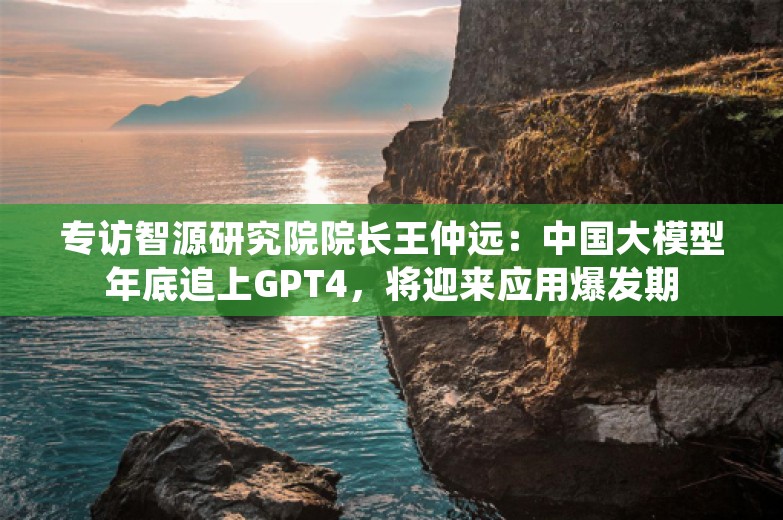 专访智源研究院院长王仲远：中国大模型年底追上GPT4，将迎来应用爆发期