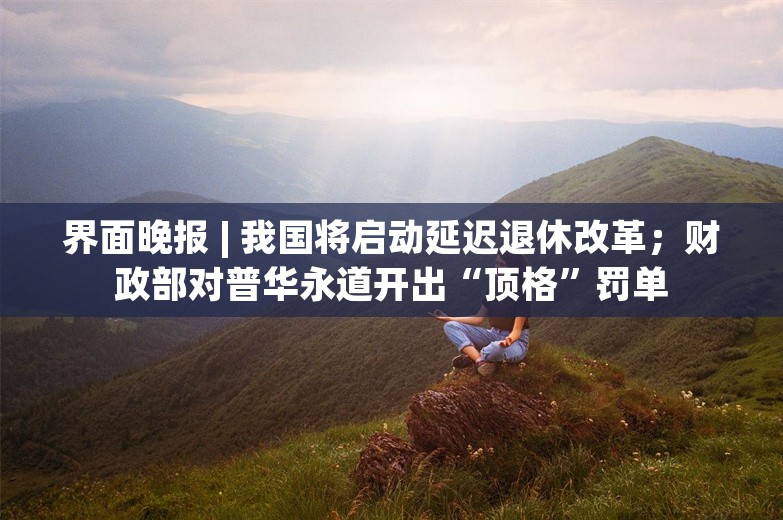 界面晚报 | 我国将启动延迟退休改革；财政部对普华永道开出“顶格”罚单