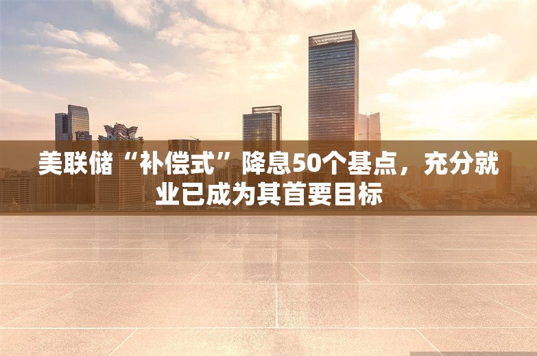 美联储“补偿式”降息50个基点，充分就业已成为其首要目标