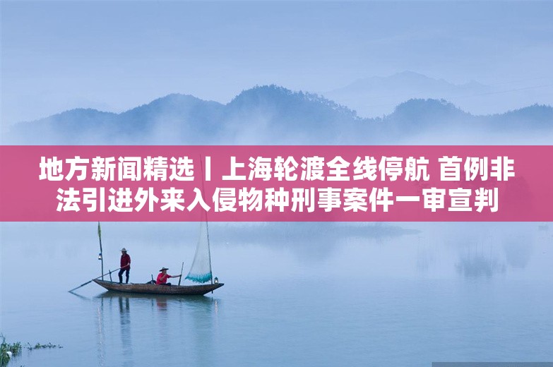 地方新闻精选丨上海轮渡全线停航 首例非法引进外来入侵物种刑事案件一审宣判