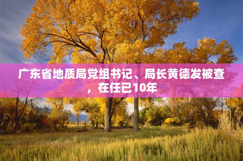 广东省地质局党组书记、局长黄德发被查，在任已10年