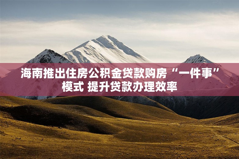 海南推出住房公积金贷款购房“一件事”模式 提升贷款办理效率