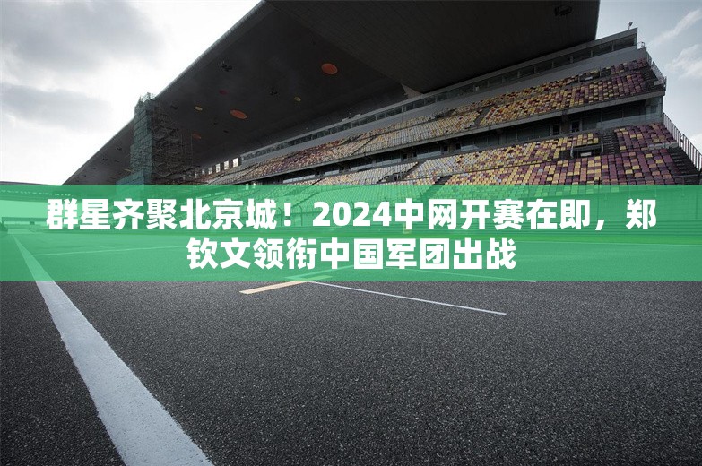 群星齐聚北京城！2024中网开赛在即，郑钦文领衔中国军团出战