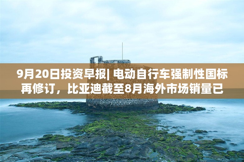 9月20日投资早报| 电动自行车强制性国标再修订，比亚迪截至8月海外市场销量已超26.3万辆同比增长125%，今日一只新股上市