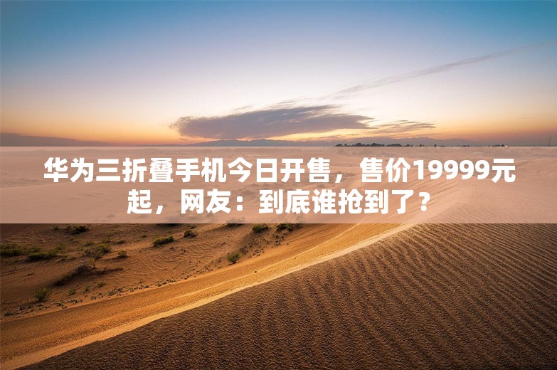 华为三折叠手机今日开售，售价19999元起，网友：到底谁抢到了？