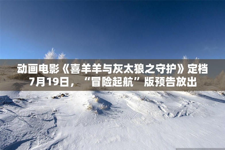 动画电影《喜羊羊与灰太狼之守护》定档7月19日，“冒险起航”版预告放出