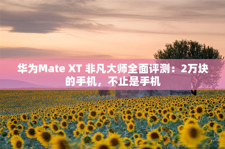 华为Mate XT 非凡大师全面评测：2万块的手机，不止是手机