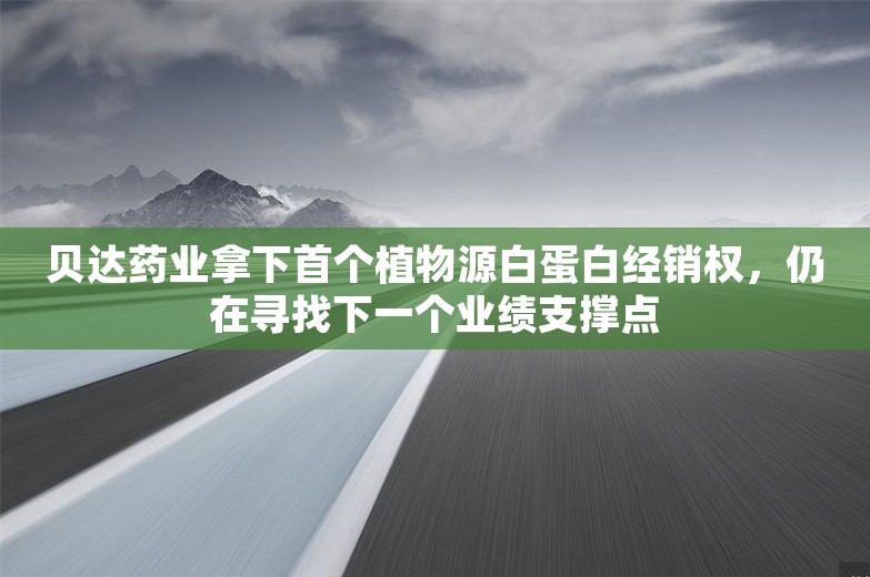 贝达药业拿下首个植物源白蛋白经销权，仍在寻找下一个业绩支撑点