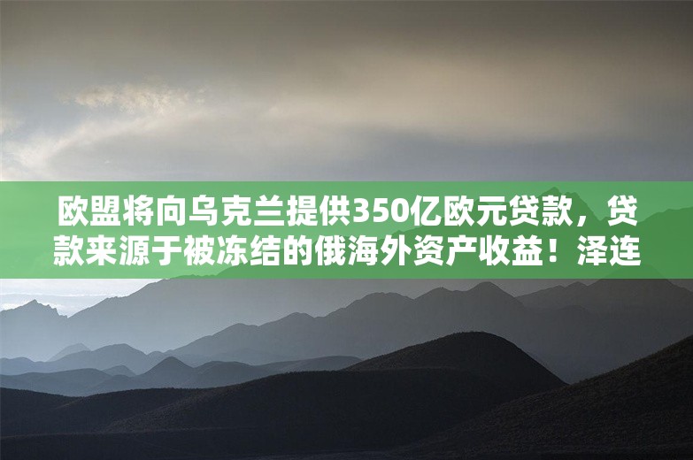 欧盟将向乌克兰提供350亿欧元贷款，贷款来源于被冻结的俄海外资产收益！泽连斯基：形势仍极其艰难