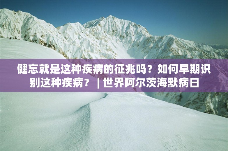 健忘就是这种疾病的征兆吗？如何早期识别这种疾病？ | 世界阿尔茨海默病日