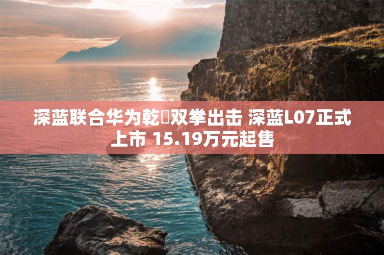 深蓝联合华为乾崑双拳出击 深蓝L07正式上市 15.19万元起售