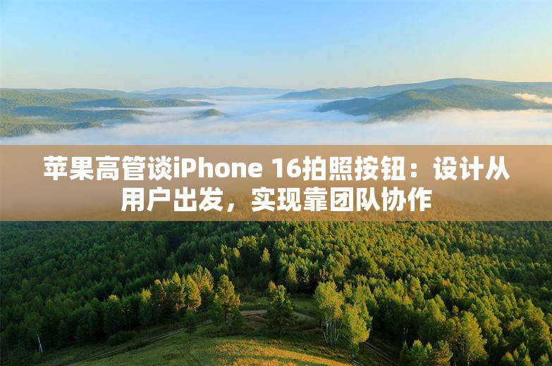 苹果高管谈iPhone 16拍照按钮：设计从用户出发，实现靠团队协作