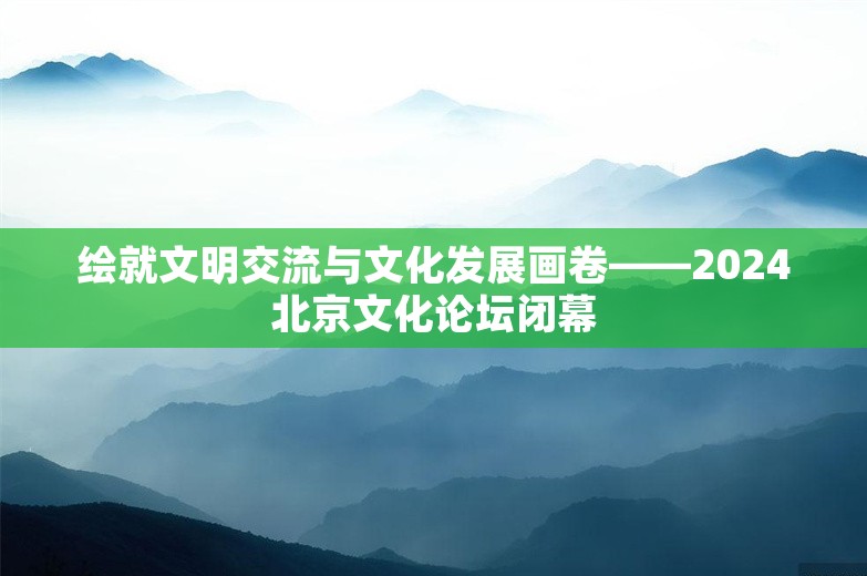 绘就文明交流与文化发展画卷——2024北京文化论坛闭幕