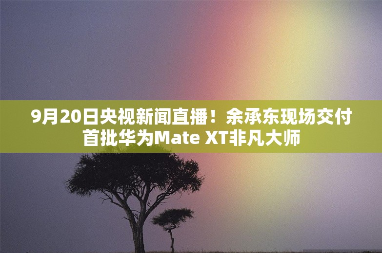 9月20日央视新闻直播！余承东现场交付首批华为Mate XT非凡大师