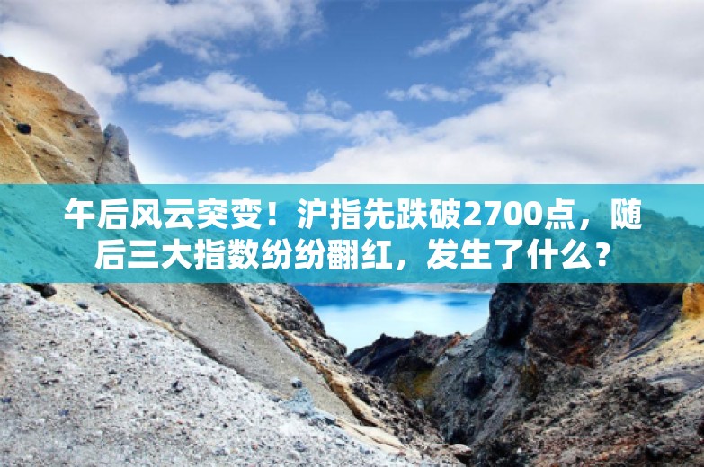 午后风云突变！沪指先跌破2700点，随后三大指数纷纷翻红，发生了什么？