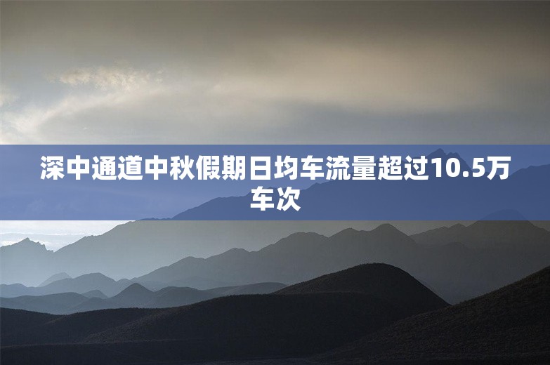 深中通道中秋假期日均车流量超过10.5万车次