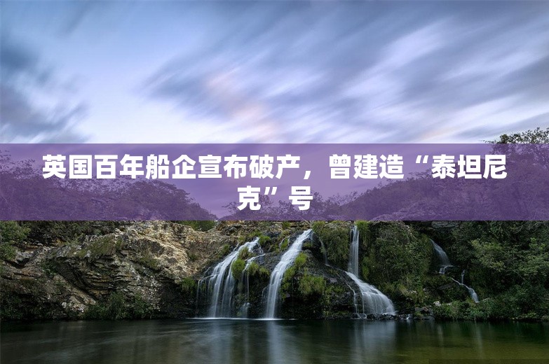 英国百年船企宣布破产，曾建造“泰坦尼克”号