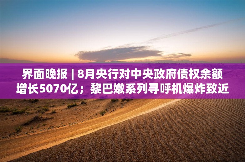 界面晚报 | 8月央行对中央政府债权余额增长5070亿；黎巴嫩系列寻呼机爆炸致近三千死伤