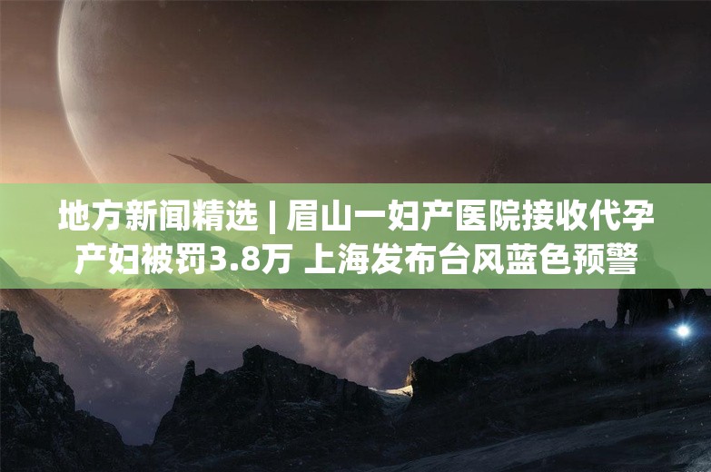 地方新闻精选 | 眉山一妇产医院接收代孕产妇被罚3.8万 上海发布台风蓝色预警