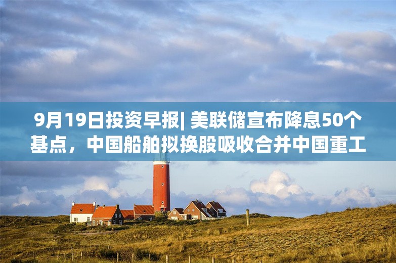 9月19日投资早报| 美联储宣布降息50个基点，中国船舶拟换股吸收合并中国重工股票今起复牌，今日一只新股申购