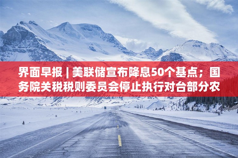 界面早报 | 美联储宣布降息50个基点；国务院关税税则委员会停止执行对台部分农产品进口零关税政策