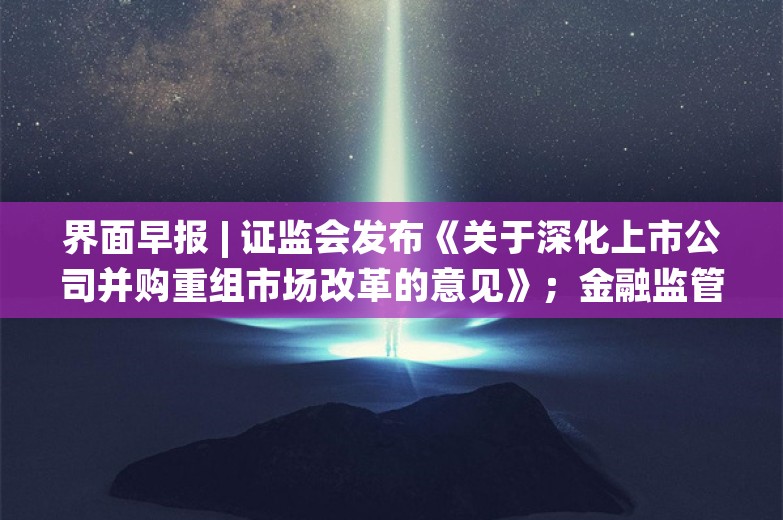 界面早报 | 证监会发布《关于深化上市公司并购重组市场改革的意见》；金融监管总局：将金融资产投资公司股权投资试点范围扩大至18个城市