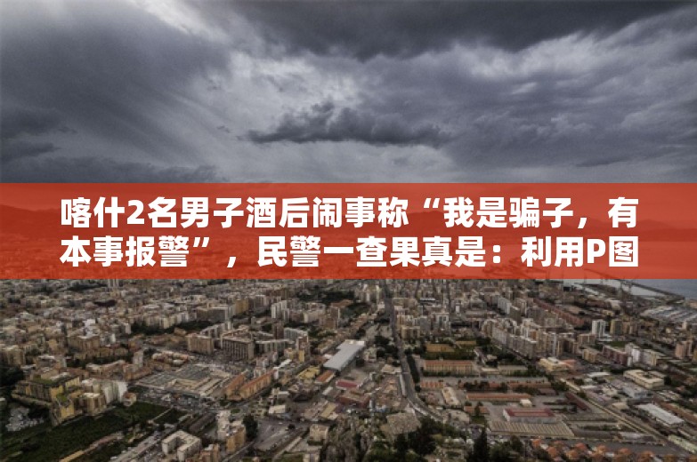 喀什2名男子酒后闹事称“我是骗子，有本事报警”，民警一查果真是：利用P图诈骗200元