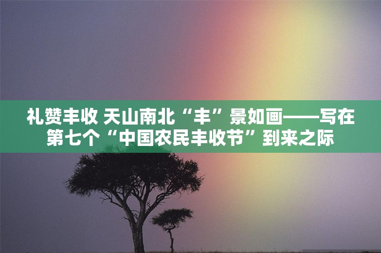 礼赞丰收 天山南北“丰”景如画——写在第七个“中国农民丰收节”到来之际