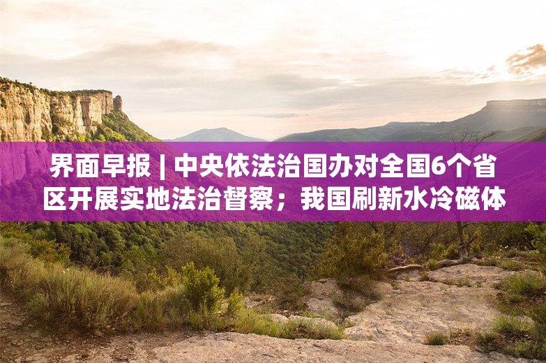 界面早报 | 中央依法治国办对全国6个省区开展实地法治督察；我国刷新水冷磁体世界纪录