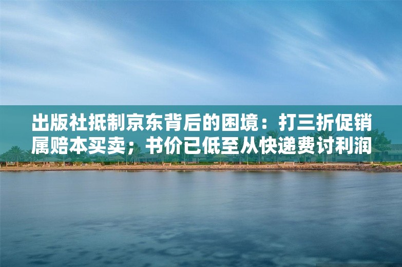 出版社抵制京东背后的困境：打三折促销属赔本买卖；书价已低至从快递费讨利润