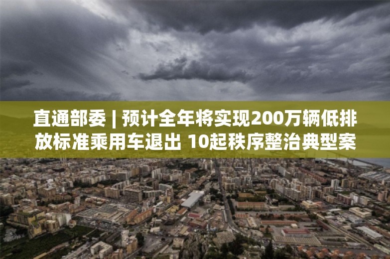 直通部委 | 预计全年将实现200万辆低排放标准乘用车退出 10起秩序整治典型案例发布