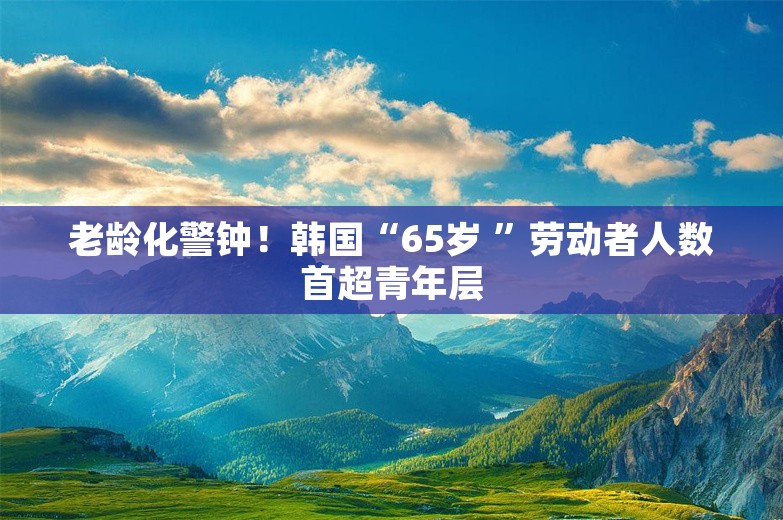 老龄化警钟！韩国“65岁 ”劳动者人数首超青年层