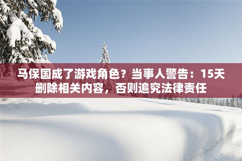 马保国成了游戏角色？当事人警告：15天删除相关内容，否则追究法律责任