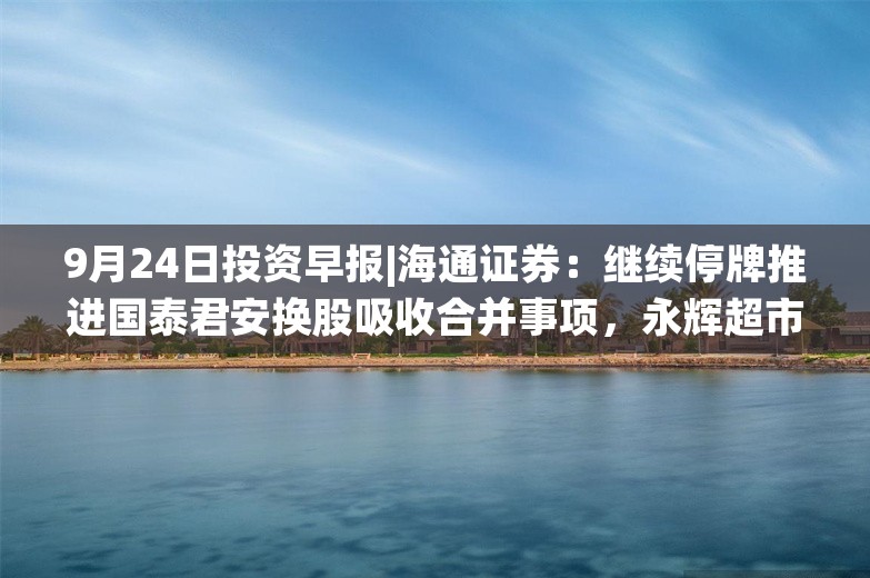 9月24日投资早报|海通证券：继续停牌推进国泰君安换股吸收合并事项，永辉超市第一大股东将变更为骏才国际，保变电气称公司不涉及重大业务合作等事宜