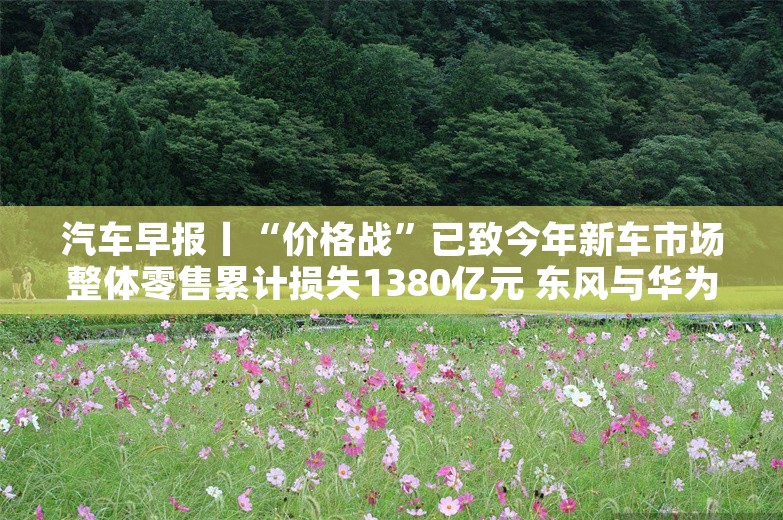 汽车早报丨“价格战”已致今年新车市场整体零售累计损失1380亿元 东风与华为联合布局下一代电子电气架构