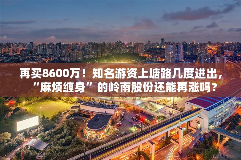 再买8600万！知名游资上塘路几度进出，“麻烦缠身”的岭南股份还能再涨吗？