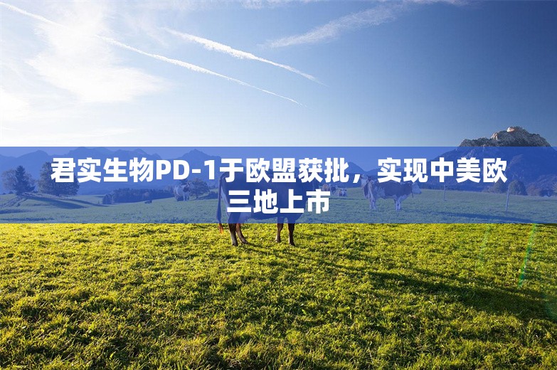 君实生物PD-1于欧盟获批，实现中美欧三地上市