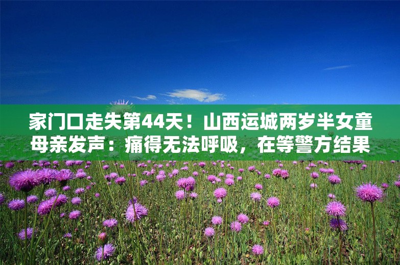 家门口走失第44天！山西运城两岁半女童母亲发声：痛得无法呼吸，在等警方结果