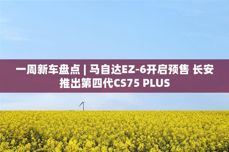 一周新车盘点 | 马自达EZ-6开启预售 长安推出第四代CS75 PLUS