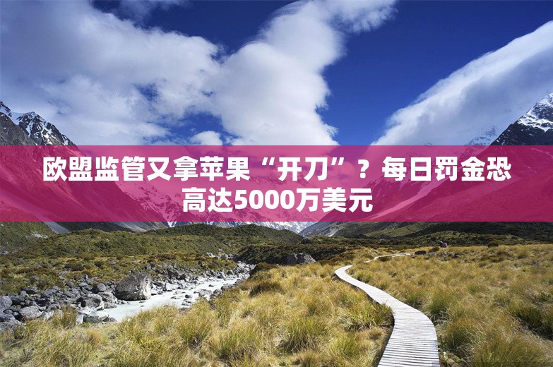 欧盟监管又拿苹果“开刀”？每日罚金恐高达5000万美元