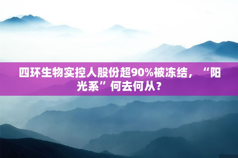 四环生物实控人股份超90%被冻结，“阳光系”何去何从？