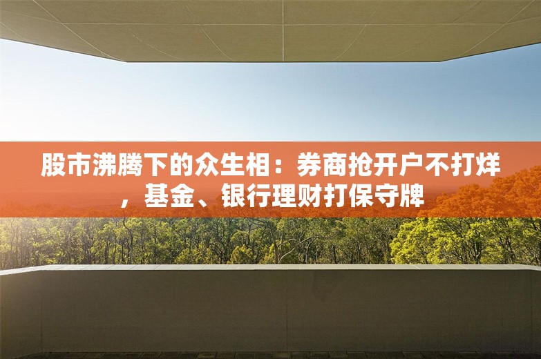 股市沸腾下的众生相：券商抢开户不打烊，基金、银行理财打保守牌