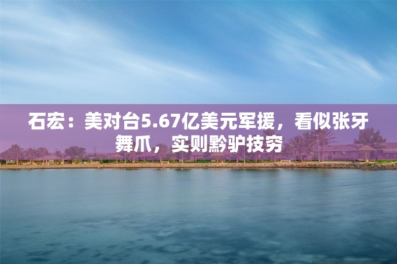 石宏：美对台5.67亿美元军援，看似张牙舞爪，实则黔驴技穷