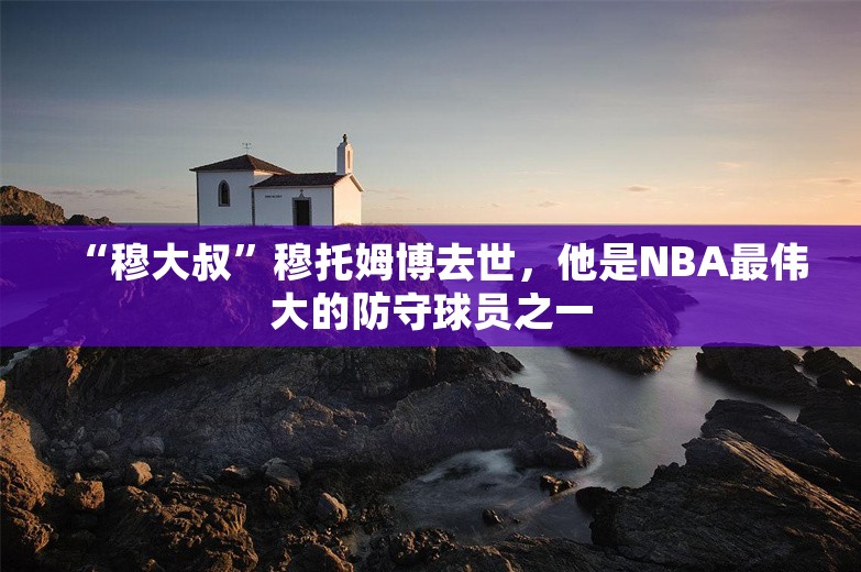 “穆大叔”穆托姆博去世，他是NBA最伟大的防守球员之一