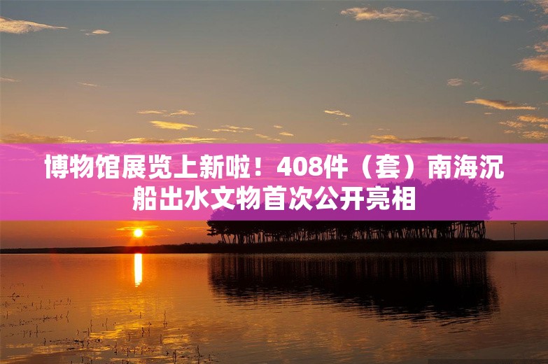 博物馆展览上新啦！408件（套）南海沉船出水文物首次公开亮相