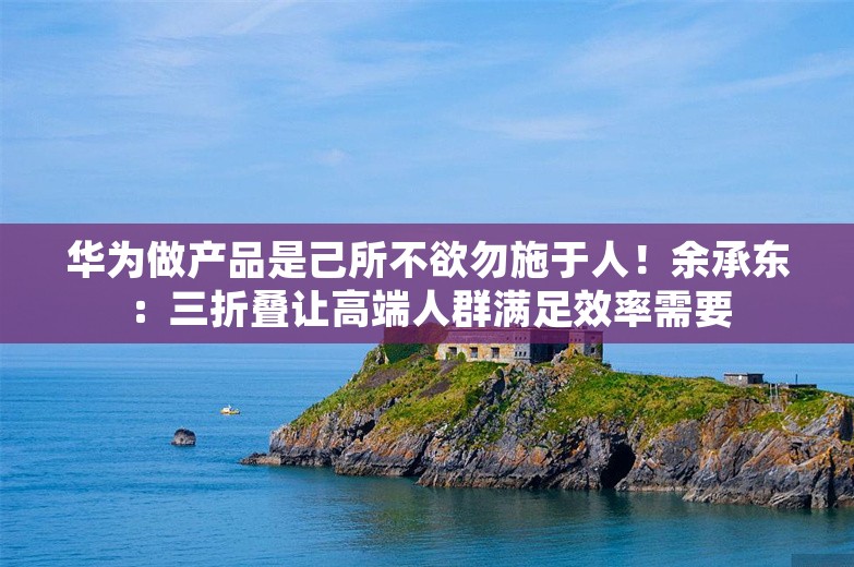 华为做产品是己所不欲勿施于人！余承东：三折叠让高端人群满足效率需要