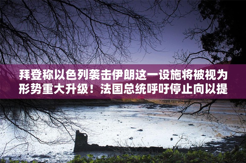 拜登称以色列袭击伊朗这一设施将被视为形势重大升级！法国总统呼吁停止向以提供武器，以总理急了：“可耻”