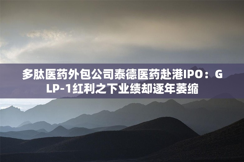 多肽医药外包公司泰德医药赴港IPO：GLP-1红利之下业绩却逐年萎缩